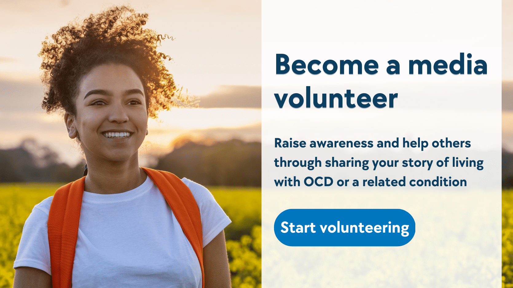 An image of a woman smiling, standing in a field of sunflowers. Text: Become a media volunteer. Raise awareness and help others through sharing your story of living with OCD or a related condition. Start volunteering.